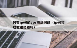 伊春只有ipv6的vps搭建网站（ipv6可以做服务器吗）